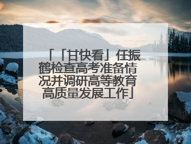 「甘快看」任振鹤检查高考准备情况并调研高等教育高质量发展工作