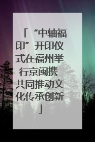 “中轴福印”开印仪式在福州举行京闽携 共同推动文化传承创新
