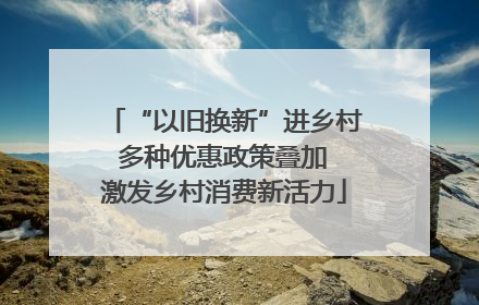 “以旧换新”进乡村 多种优惠政策叠加 激发乡村消费新活力