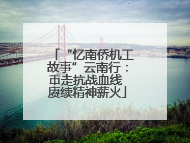 “忆南侨机工故事”云南行：重走抗战血线 赓续精神薪火
