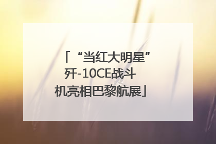 “当红大明星”歼-10CE战斗机亮相巴黎航展