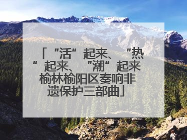 “活”起来、“热”起来、“潮”起来 榆林榆阳区奏响非遗保护三部曲