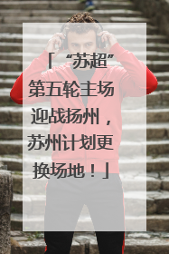 “苏超”第五轮主场迎战扬州，苏州计划更换场地！