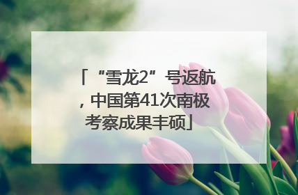 “雪龙2”号返航，中国第41次南极考察成果丰硕