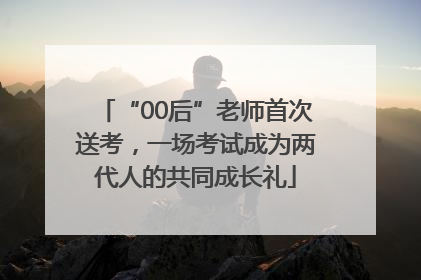 “00后”老师首次送考，一场考试成为两代人的共同成长礼