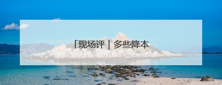 现场评｜多些降本增效的“金钥匙”