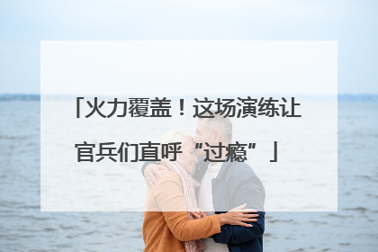 火力覆盖！这场演练让官兵们直呼“过瘾”