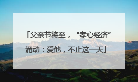 父亲节将至，“孝心经济” 涌动：爱他，不止这一天