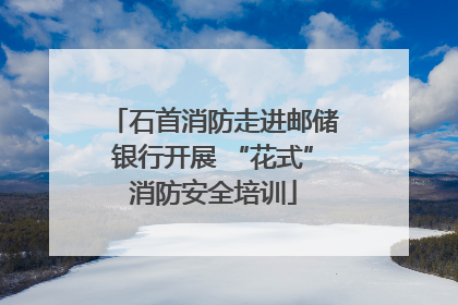 石首消防走进邮储银行开展 “花式”消防安全培训