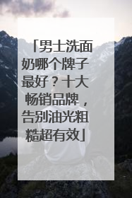 男士洗面奶哪个牌子最好？十大畅销品牌，告别油光粗糙超有效