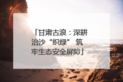 甘肃古浪：深耕治沙“织绿” 筑牢生态安全屏障