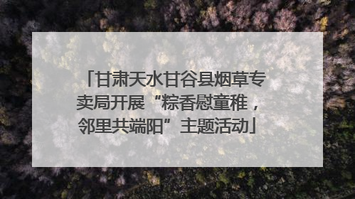 甘肃天水甘谷县烟草专卖局开展“粽香慰童稚，邻里共端阳”主题活动