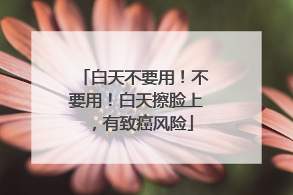白天不要用！不要用！白天擦脸上，有致癌风险