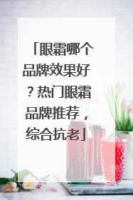 眼霜哪个品牌效果好？热门眼霜品牌推荐，综合抗老