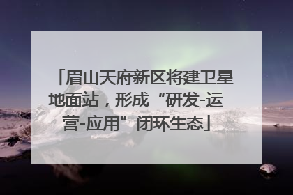 眉山天府新区将建卫星地面站，形成“研发-运营-应用”闭环生态