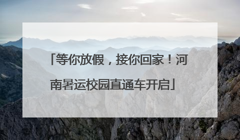 等你放假，接你回家！河南暑运校园直通车开启