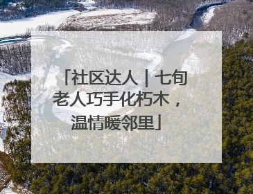 社区达人｜七旬老人巧手化朽木，温情暖邻里