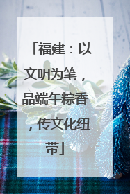 福建：以文明为笔，品端午粽香，传文化纽带