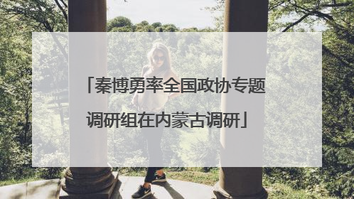 秦博勇率全国政协专题调研组在内蒙古调研