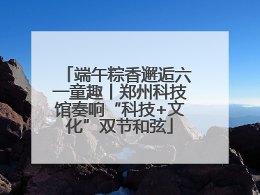 端午粽香邂逅六一童趣丨郑州科技馆奏响“科技+文化”双节和弦