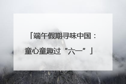 端午假期寻味中国：童心童趣过“六一”