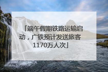 端午假期铁路运输启动，广铁预计发送旅客1170万人次