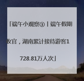 端午小观察③丨端午假期收官，湖南累计接待游客1728.81万人次
