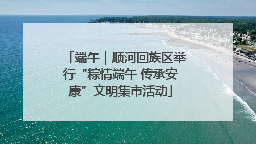 端午｜顺河回族区举行“粽情端午 传承安康”文明集市活动