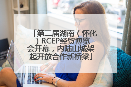 第二届湖南（怀化）RCEP经贸博览会开幕，内陆山城架起开放合作新桥梁