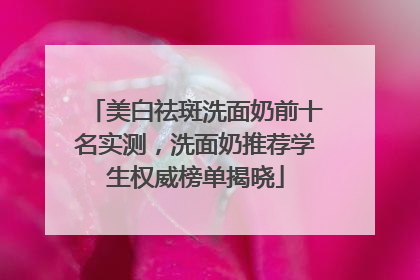 美白祛斑洗面奶前十名实测，洗面奶推荐学生权威榜单揭晓