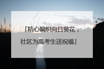 精心编织向日葵花，社区为高考生送祝福