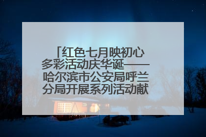 红色七月映初心 多彩活动庆华诞——哈尔滨市公安局呼兰分局开展系列活动献礼党的生日