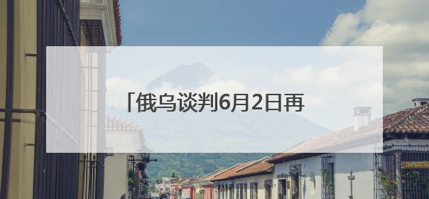 俄乌谈判6月2日再启：俄方携草案赴会，乌方坚持领土不妥协