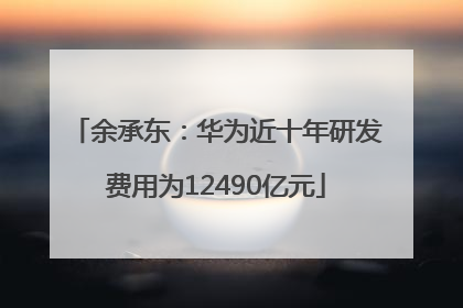 余承东：华为近十年研发费用为12490亿元
