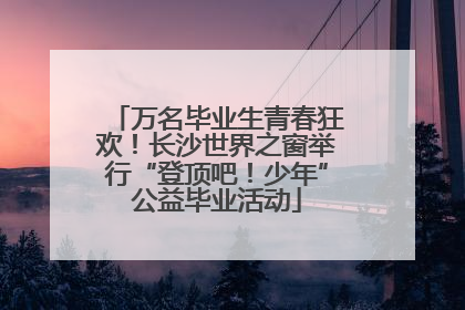 万名毕业生青春狂欢！长沙世界之窗举行“登顶吧！少年”公益毕业活动