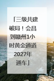三级共建破局！会昌到赣州1小时黄金通道2027年通车