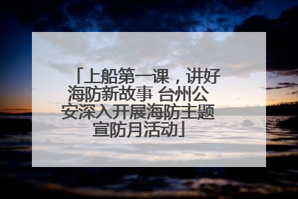 上船第一课，讲好海防新故事 台州公安深入开展海防主题宣防月活动