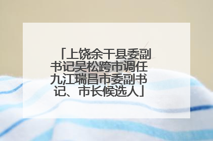 上饶余干县委副书记吴松跨市调任九江瑞昌市委副书记、市长候选人