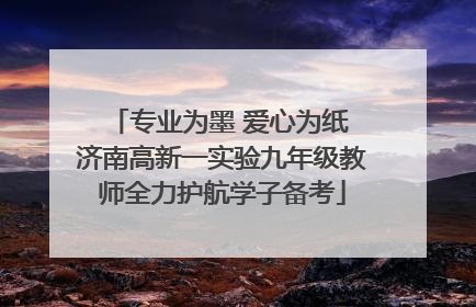 专业为墨 爱心为纸 济南高新一实验九年级教师全力护航学子备考