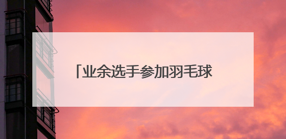 业余选手参加羽毛球赛与前世界第一同组？网友：刚出新手村就遇上满级BOSS