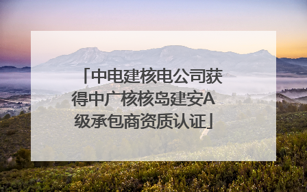 中电建核电公司获得中广核核岛建安A级承包商资质认证