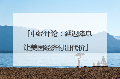 中经评论：延迟降息让美国经济付出代价