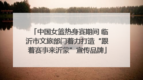 中国女篮热身赛期间 临沂市文旅部门着力打造“跟着赛事来沂蒙”宣传品牌