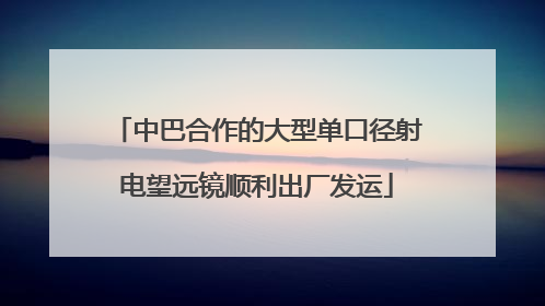 中巴合作的大型单口径射电望远镜顺利出厂发运