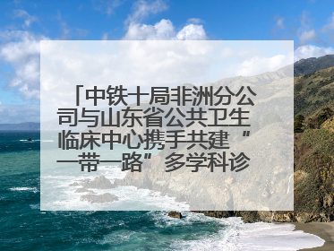 中铁十局非洲分公司与山东省公共卫生临床中心携手共建“一带一路”多学科诊疗协作网