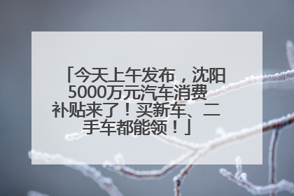 今天上午发布，沈阳5000万元汽车消费补贴来了！买新车、二手车都能领！