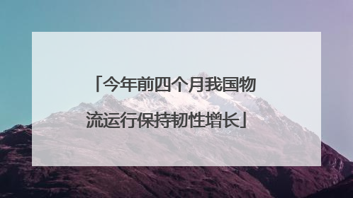 今年前四个月我国物流运行保持韧性增长