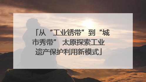 从“工业锈带”到“城市秀带” 太原探索工业遗产保护利用新模式