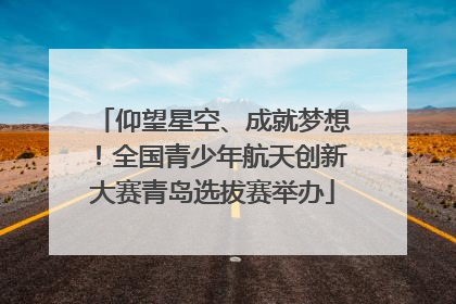 仰望星空、成就梦想！全国青少年航天创新大赛青岛选拔赛举办