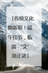 传统文化焕新彩！端午佳节，临淄 “艾”意正浓
